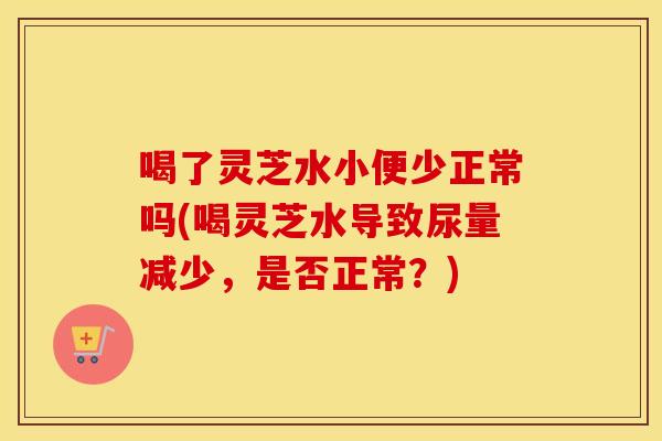 喝了灵芝水小便少正常吗(喝灵芝水导致尿量减少，是否正常？)