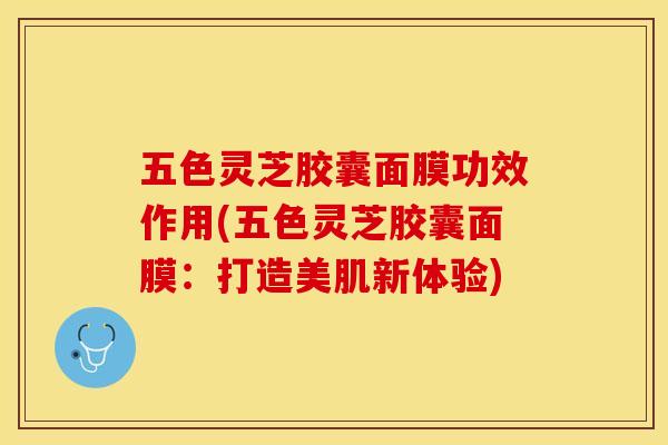五色灵芝胶囊面膜功效作用(五色灵芝胶囊面膜：打造美肌新体验)