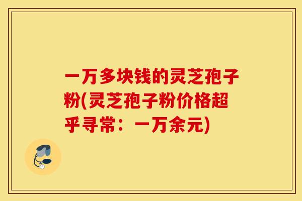 一万多块钱的灵芝孢子粉(灵芝孢子粉价格超乎寻常：一万余元)