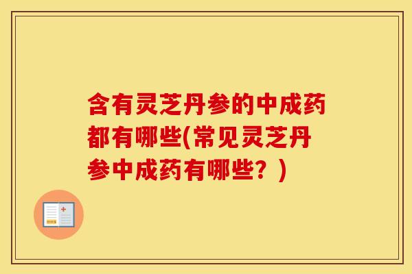 含有灵芝丹参的中成药都有哪些(常见灵芝丹参中成药有哪些？)