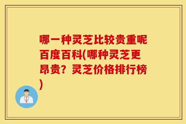 哪一种灵芝比较贵重呢百度百科(哪种灵芝更昂贵？灵芝价格排行榜)