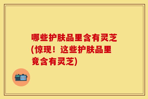 哪些护肤品里含有灵芝(惊现！这些护肤品里竟含有灵芝)