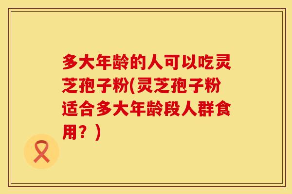 多大年龄的人可以吃灵芝孢子粉(灵芝孢子粉适合多大年龄段人群食用？)