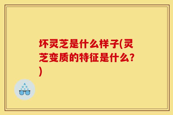坏灵芝是什么样子(灵芝变质的特征是什么？)