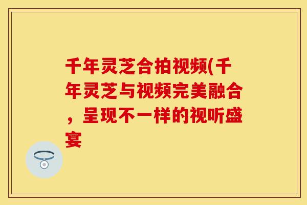 千年灵芝合拍视频(千年灵芝与视频完美融合，呈现不一样的视听盛宴