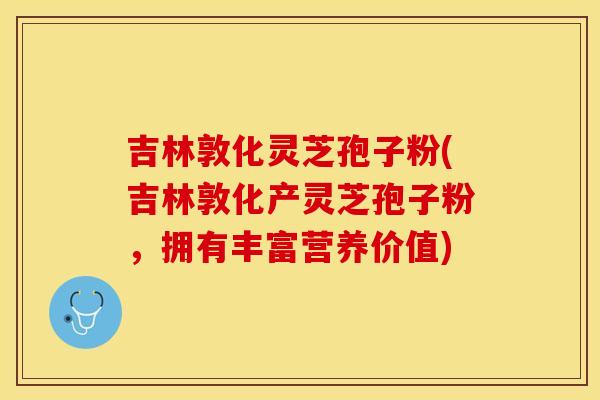 吉林敦化灵芝孢子粉(吉林敦化产灵芝孢子粉，拥有丰富营养价值)