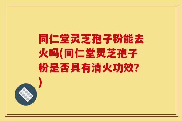 同仁堂灵芝孢子粉能去火吗(同仁堂灵芝孢子粉是否具有清火功效？)