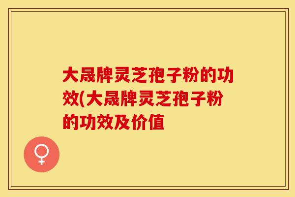 大晟牌灵芝孢子粉的功效(大晟牌灵芝孢子粉的功效及价值