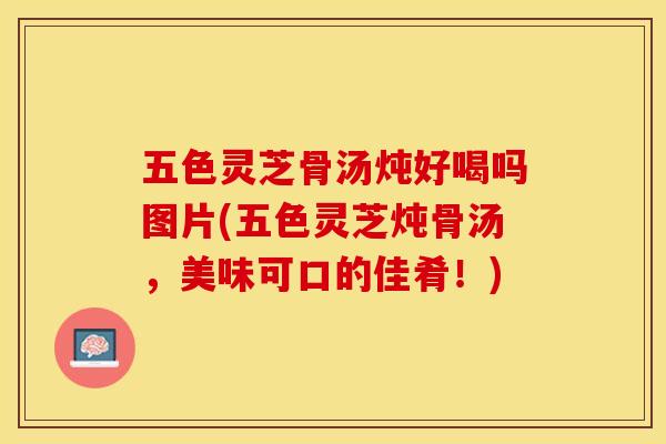 五色灵芝骨汤炖好喝吗图片(五色灵芝炖骨汤，美味可口的佳肴！)