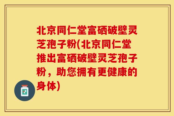 北京同仁堂富硒破壁灵芝孢子粉(北京同仁堂推出富硒破壁灵芝孢子粉，助您拥有更健康的身体)