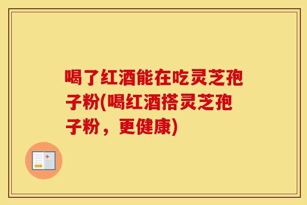 喝了红酒能在吃灵芝孢子粉(喝红酒搭灵芝孢子粉，更健康)
