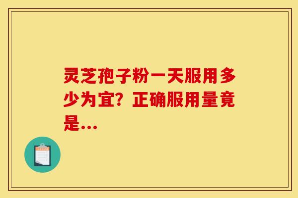 灵芝孢子粉一天服用多少为宜？正确服用量竟是...
