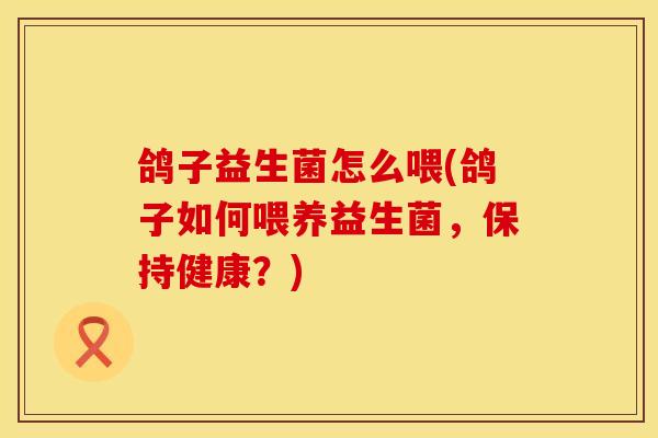 鸽子益生菌怎么喂(鸽子如何喂养益生菌，保持健康？)