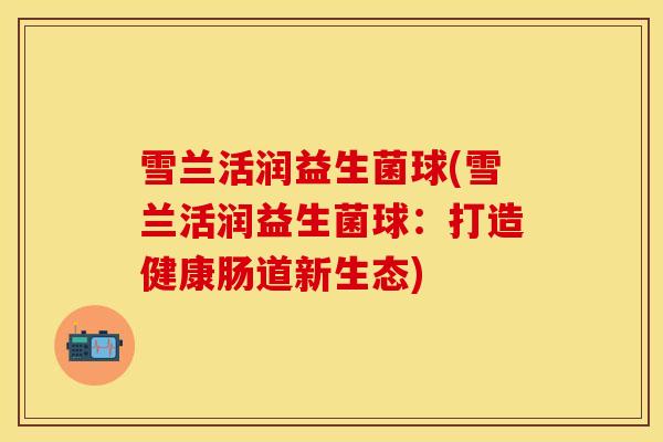 雪兰活润益生菌球(雪兰活润益生菌球:打造健康肠道新生态) 雪兰活润益生菌球(雪兰活润益生菌球:打造健康肠道新生态)
