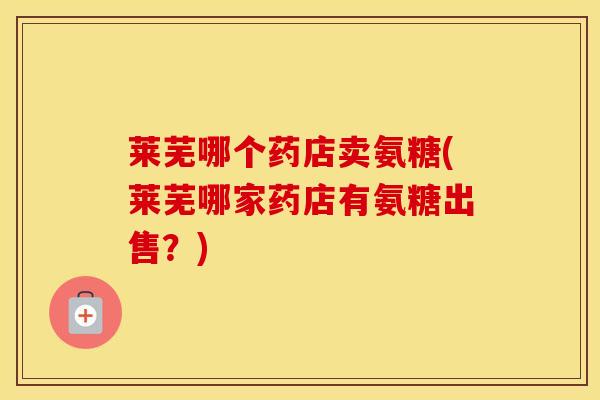 莱芜哪个药店卖氨糖(莱芜哪家药店有氨糖出售？)