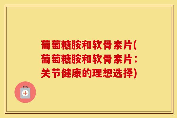 葡萄糖胺和软骨素片(葡萄糖胺和软骨素片：关节健康的理想选择)
