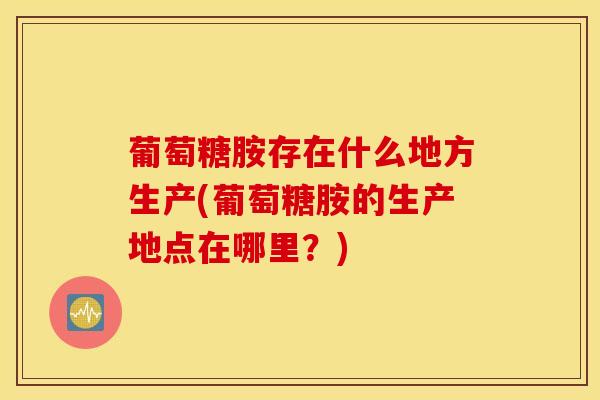 葡萄糖胺存在什么地方生产(葡萄糖胺的生产地点在哪里？)