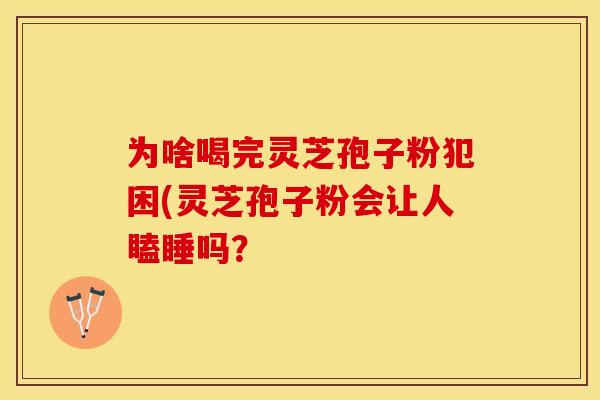 为啥喝完灵芝孢子粉犯困(灵芝孢子粉会让人瞌睡吗？