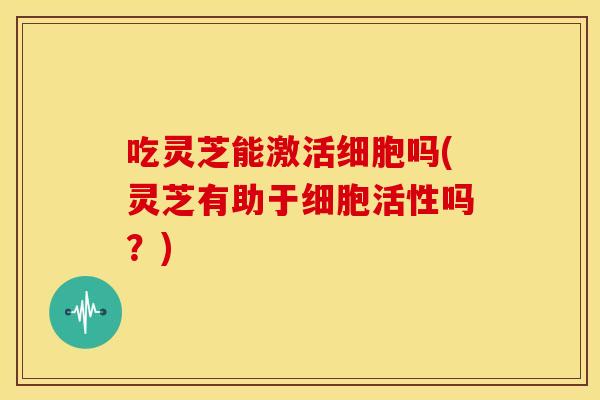 吃灵芝能激活细胞吗(灵芝有助于细胞活性吗？)