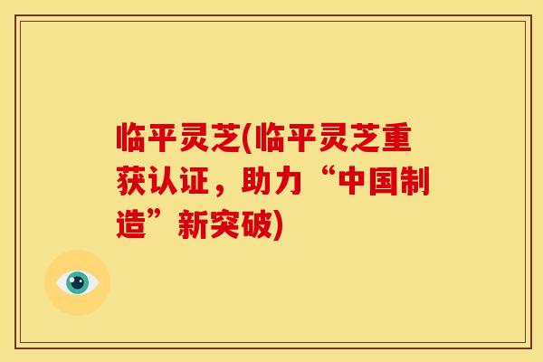 临平灵芝(临平灵芝重获认证，助力“中国制造”新突破)