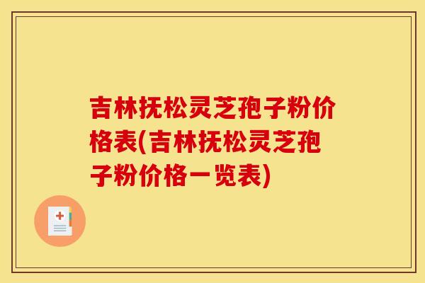 吉林抚松灵芝孢子粉价格表(吉林抚松灵芝孢子粉价格一览表)