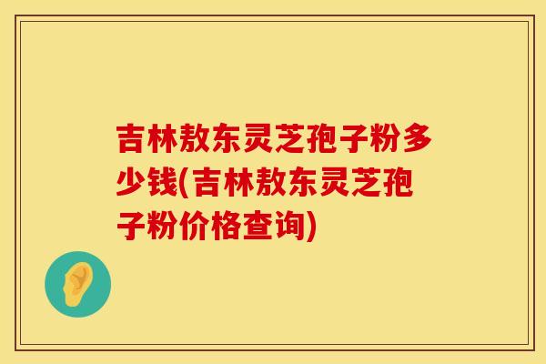 吉林敖东灵芝孢子粉多少钱(吉林敖东灵芝孢子粉价格查询)