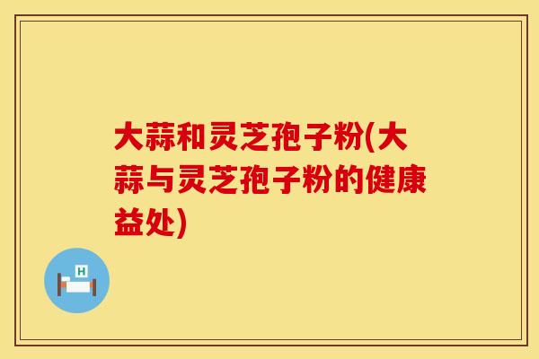 大蒜和灵芝孢子粉(大蒜与灵芝孢子粉的健康益处)