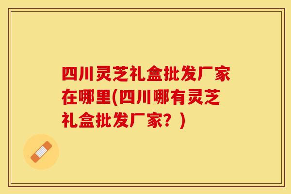四川灵芝礼盒批发厂家在哪里(四川哪有灵芝礼盒批发厂家？)
