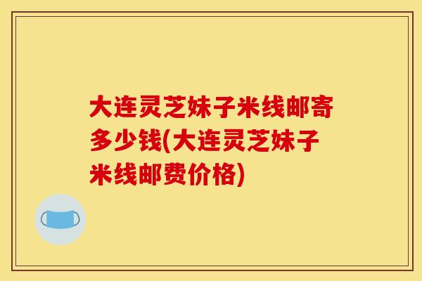 大连灵芝妹子米线邮寄多少钱(大连灵芝妹子米线邮费价格)