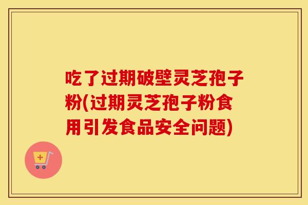 吃了过期破壁灵芝孢子粉(过期灵芝孢子粉食用引发食品安全问题)
