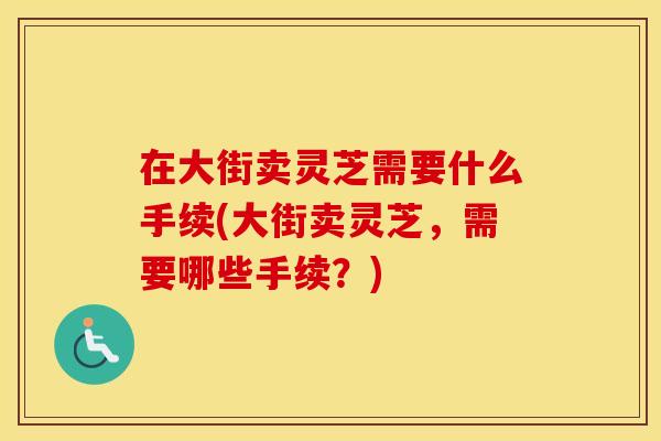 在大街卖灵芝需要什么手续(大街卖灵芝，需要哪些手续？)