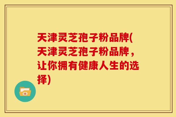 天津灵芝孢子粉品牌(天津灵芝孢子粉品牌，让你拥有健康人生的选择)
