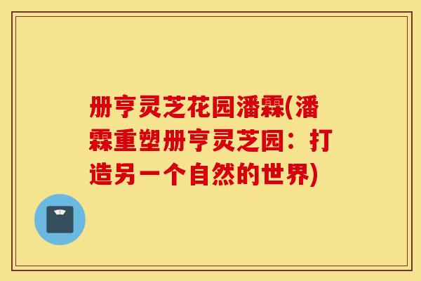 册亨灵芝花园潘霖(潘霖重塑册亨灵芝园：打造另一个自然的世界)