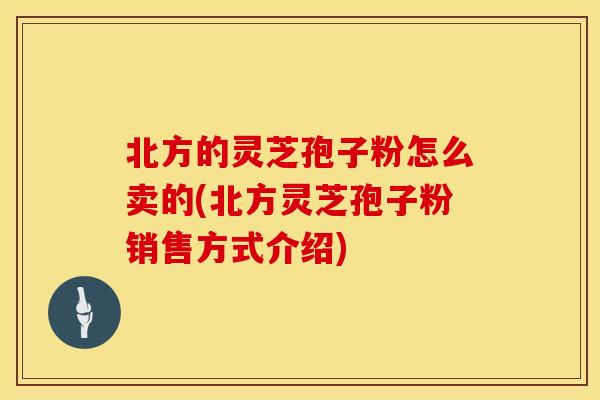 北方的灵芝孢子粉怎么卖的(北方灵芝孢子粉销售方式介绍)