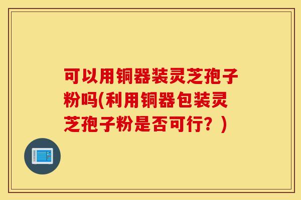可以用铜器装灵芝孢子粉吗(利用铜器包装灵芝孢子粉是否可行？)