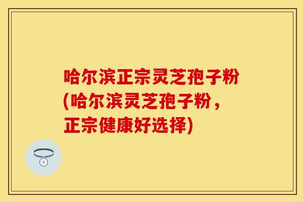 哈尔滨正宗灵芝孢子粉(哈尔滨灵芝孢子粉,正宗健康好选择) 哈尔滨正宗灵芝孢子粉(哈尔滨灵芝孢子粉,正宗健康好选择)