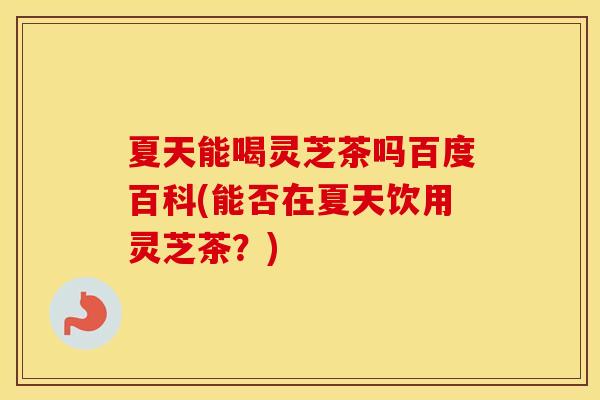 夏天能喝灵芝茶吗百度百科(能否在夏天饮用灵芝茶？)