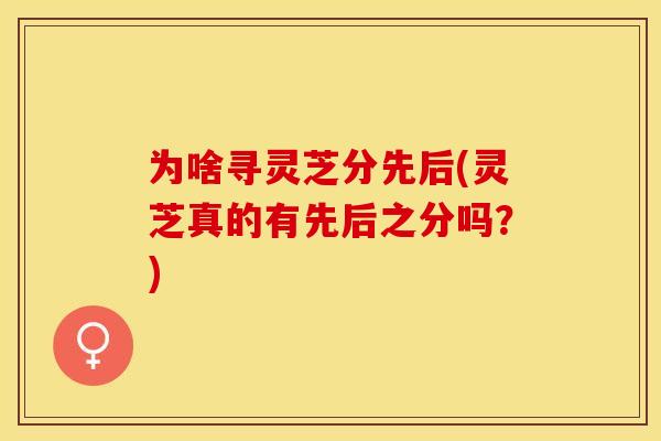 为啥寻灵芝分先后(灵芝真的有先后之分吗？)