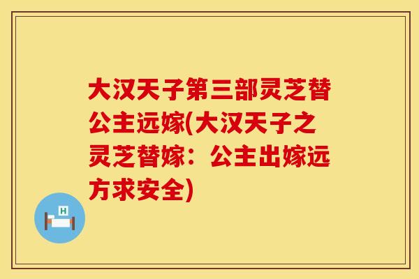 大汉天子第三部灵芝替公主远嫁(大汉天子之灵芝替嫁：公主出嫁远方求安全)