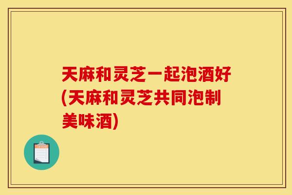 天麻和灵芝一起泡酒好(天麻和灵芝共同泡制美味酒)