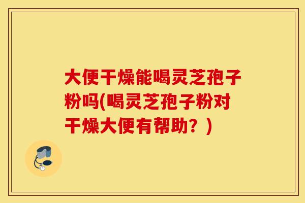 大便干燥能喝灵芝孢子粉吗(喝灵芝孢子粉对干燥大便有帮助？)