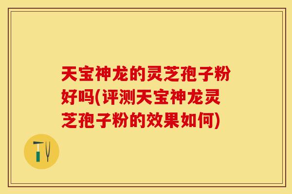 天宝神龙的灵芝孢子粉好吗(评测天宝神龙灵芝孢子粉的效果如何)