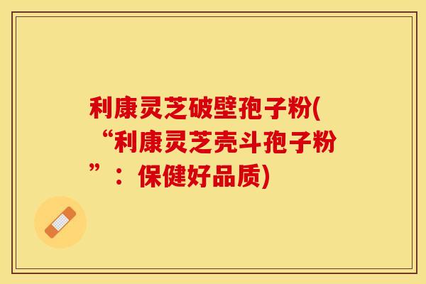 利康灵芝破壁孢子粉(“利康灵芝壳斗孢子粉”：保健好品质)