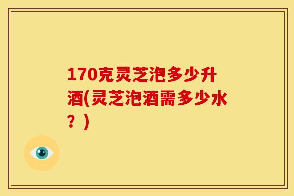 170克灵芝泡多少升酒(灵芝泡酒需多少水？)