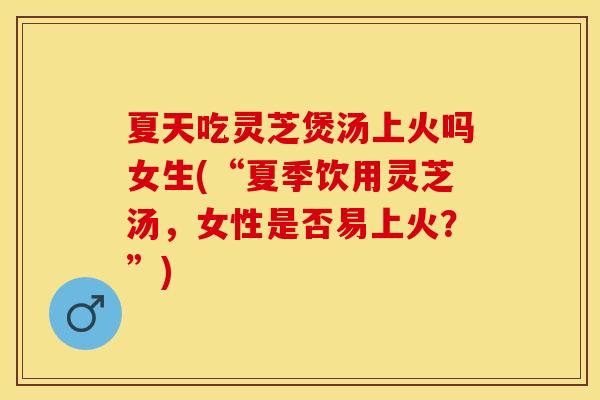 夏天吃灵芝煲汤上火吗女生(“夏季饮用灵芝汤，女性是否易上火？”)