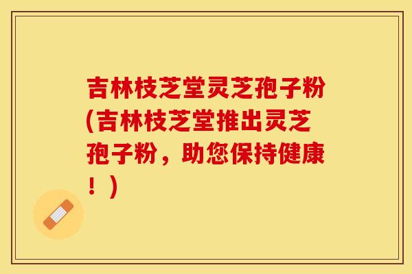 吉林枝芝堂灵芝孢子粉(吉林枝芝堂推出灵芝孢子粉，助您保持健康！)