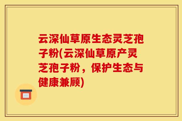 云深仙草原生态灵芝孢子粉(云深仙草原产灵芝孢子粉，保护生态与健康兼顾)