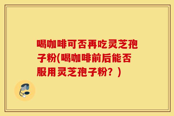 喝咖啡可否再吃灵芝孢子粉(喝咖啡前后能否服用灵芝孢子粉？)