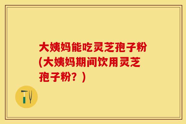 大姨妈能吃灵芝孢子粉(大姨妈期间饮用灵芝孢子粉？)