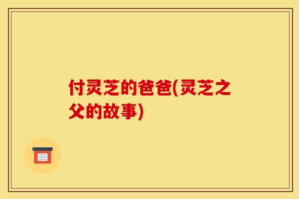 付灵芝的爸爸(灵芝之父的故事)
